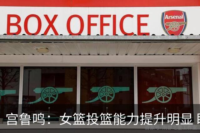 宫鲁鸣：女篮投篮能力提升明显 盼海外球员尽早归队