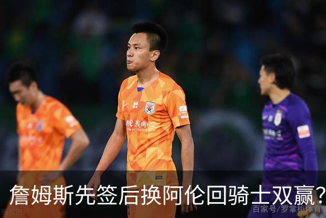 詹姆斯先签后换阿伦回骑士双赢？LBJ给骑士韧性&湖人得优质中锋